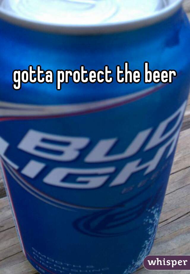 gotta protect the beer 