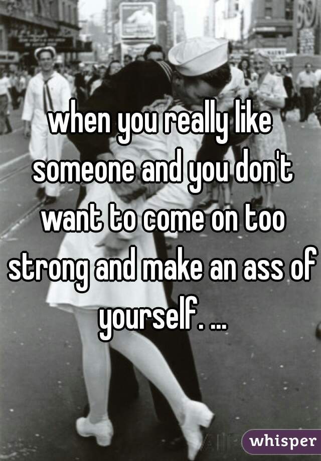 when you really like someone and you don't want to come on too strong and make an ass of yourself. ...