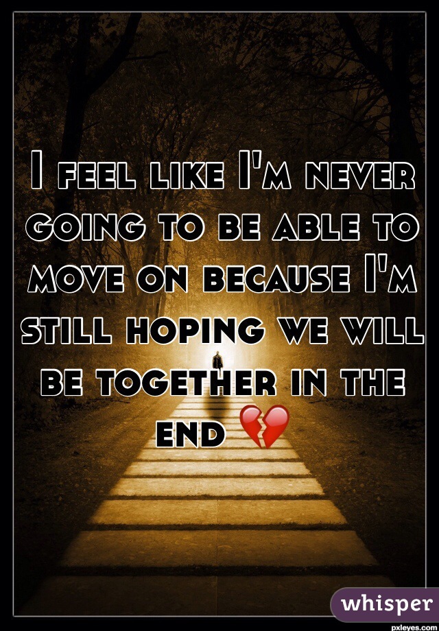 I feel like I'm never going to be able to move on because I'm still hoping we will be together in the end 💔