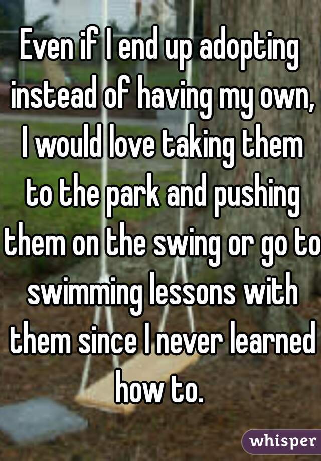 Even if I end up adopting instead of having my own, I would love taking them to the park and pushing them on the swing or go to swimming lessons with them since I never learned how to. 