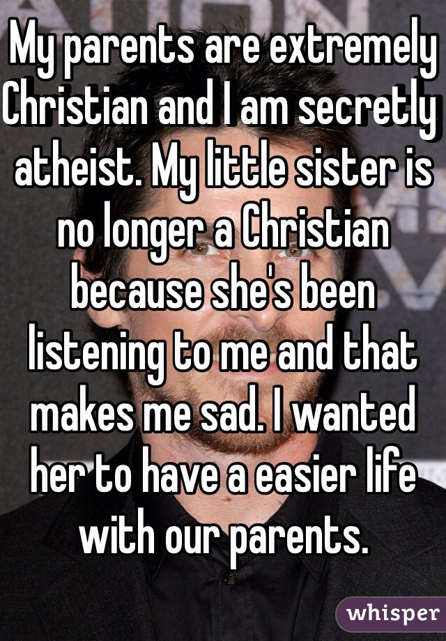 My parents are extremely Christian and I am secretly atheist. My little sister is no longer a Christian because she's been listening to me and that makes me sad. I wanted her to have a easier life with our parents.  