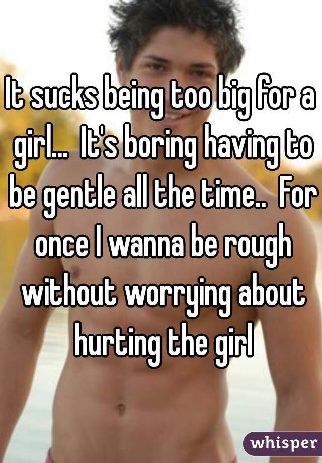 It sucks being too big for a girl...  It's boring having to be gentle all the time..  For once I wanna be rough without worrying about hurting the girl