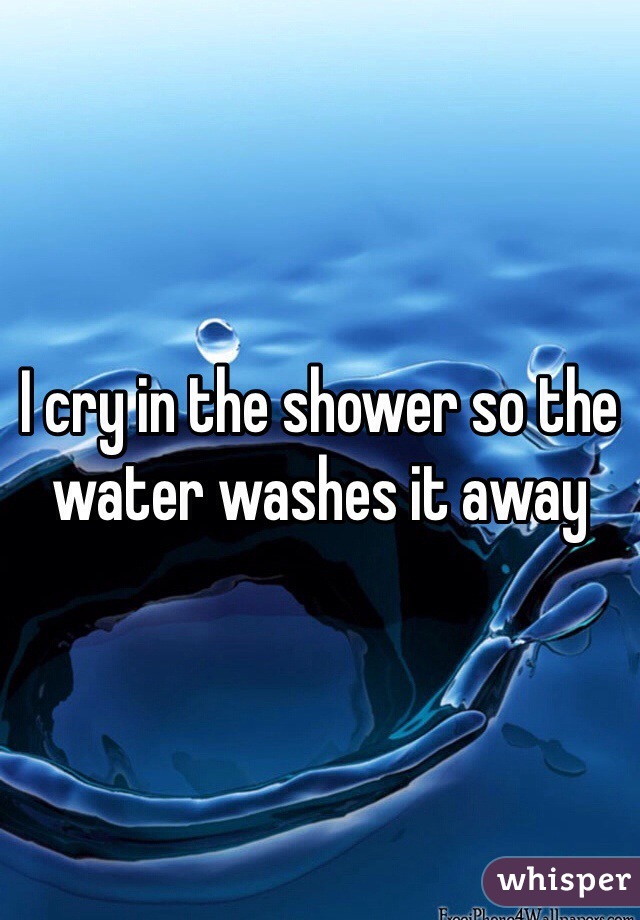 I cry in the shower so the water washes it away