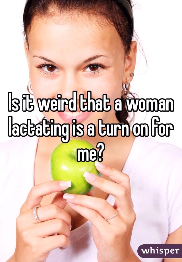 Is it weird that a woman lactating is a turn on for me?