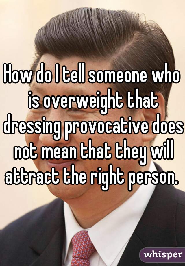 How do I tell someone who is overweight that dressing provocative does not mean that they will attract the right person. 