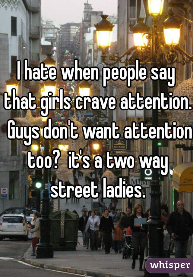 I hate when people say that girls crave attention.  Guys don't want attention too?  it's a two way street ladies.