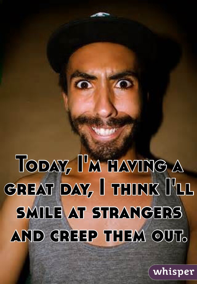 Today, I'm having a great day, I think I'll smile at strangers and creep them out.