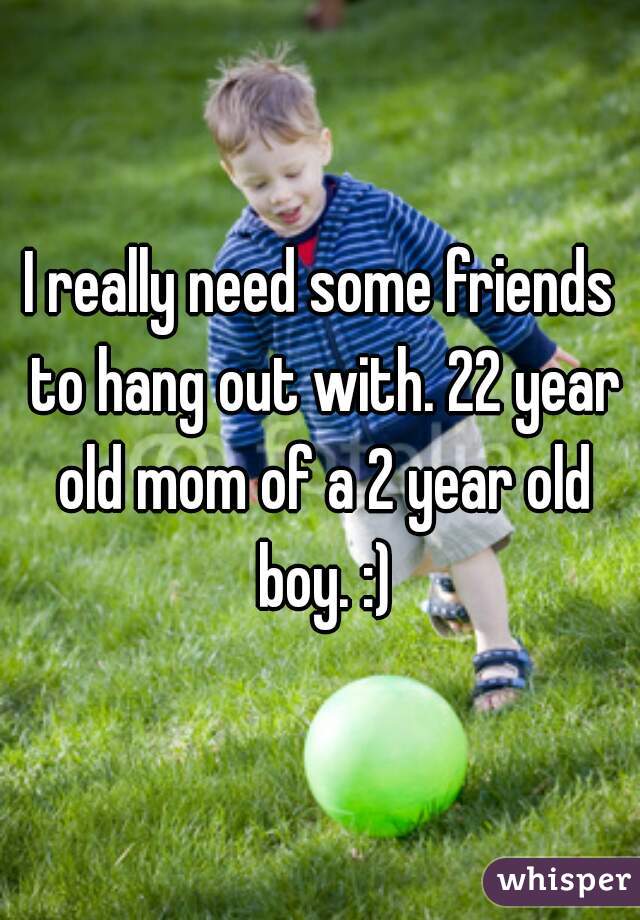 I really need some friends to hang out with. 22 year old mom of a 2 year old boy. :)