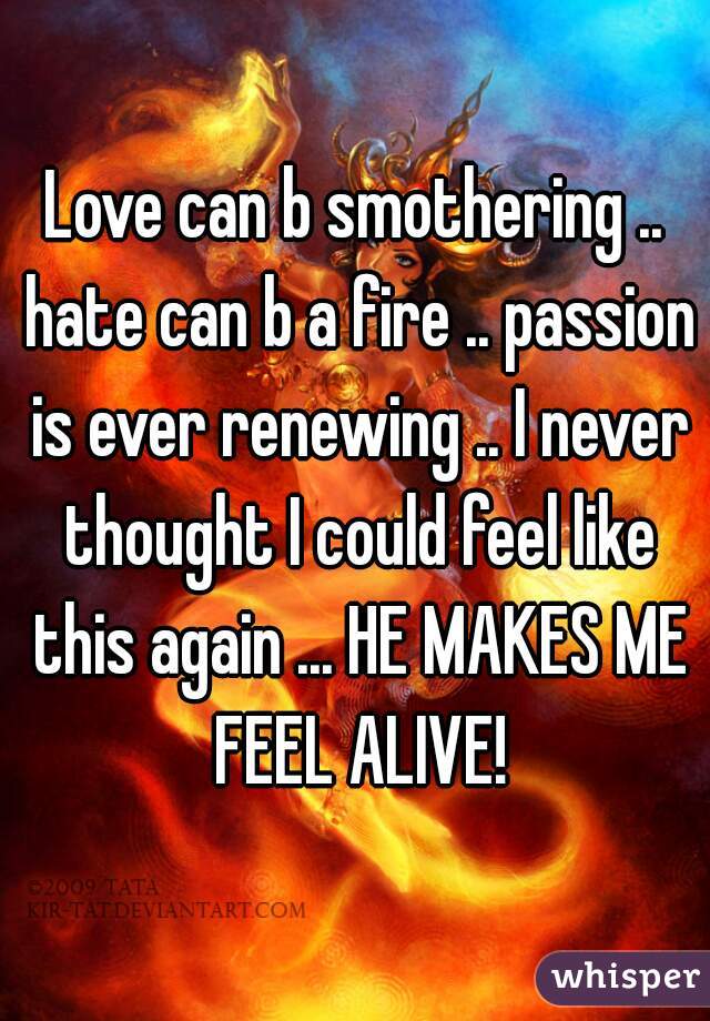 Love can b smothering .. hate can b a fire .. passion is ever renewing .. I never thought I could feel like this again ... HE MAKES ME FEEL ALIVE!