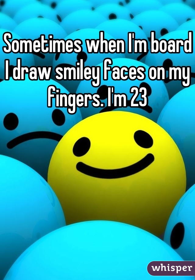 Sometimes when I'm board I draw smiley faces on my fingers. I'm 23
