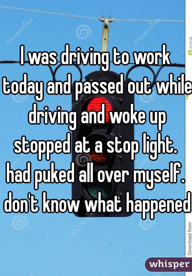I was driving to work today and passed out while driving and woke up stopped at a stop light.  had puked all over myself.  don't know what happened