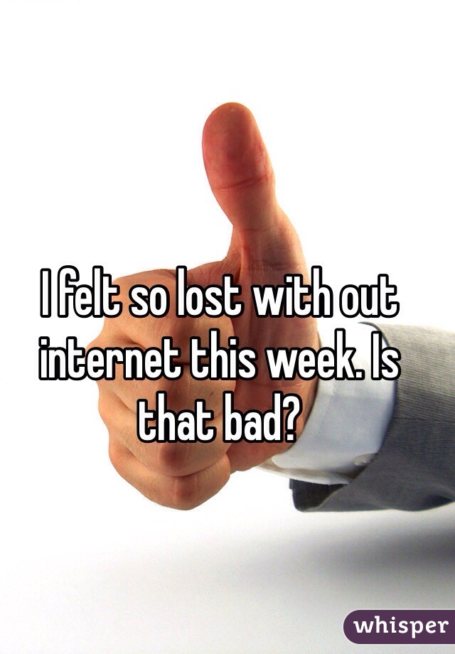 I felt so lost with out internet this week. Is that bad?