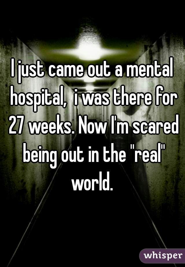 I just came out a mental hospital,  i was there for 27 weeks. Now I'm scared being out in the "real" world. 