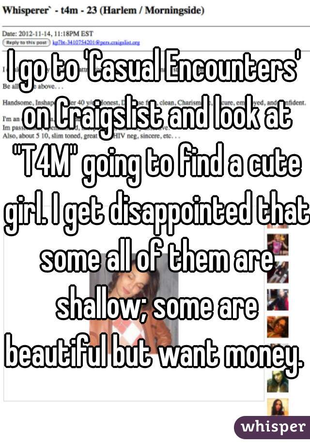I go to 'Casual Encounters' on Craigslist and look at "T4M" going to find a cute girl. I get disappointed that some all of them are shallow; some are beautiful but want money. 
