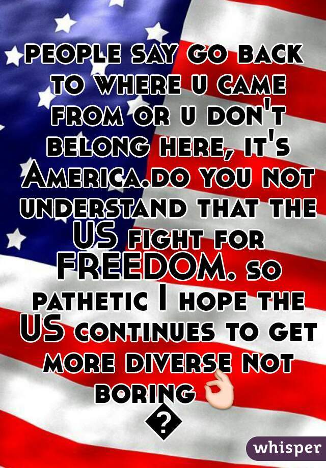people say go back to where u came from or u don't belong here, it's America.do you not understand that the US fight for FREEDOM. so pathetic I hope the US continues to get more diverse not boring👌👌