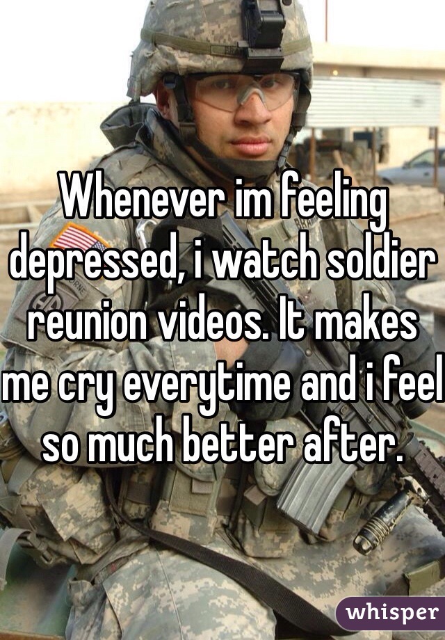Whenever im feeling depressed, i watch soldier reunion videos. It makes me cry everytime and i feel so much better after. 