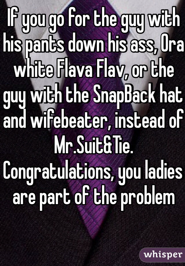If you go for the guy with his pants down his ass, Ora white Flava Flav, or the guy with the SnapBack hat and wifebeater, instead of Mr.Suit&Tie. Congratulations, you ladies are part of the problem 