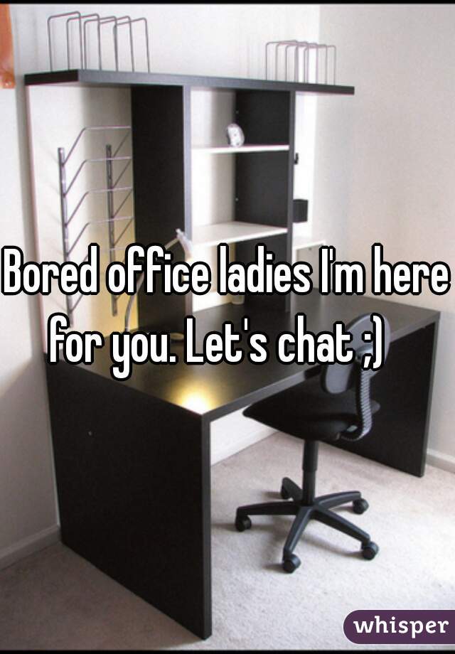 Bored office ladies I'm here for you. Let's chat ;)   