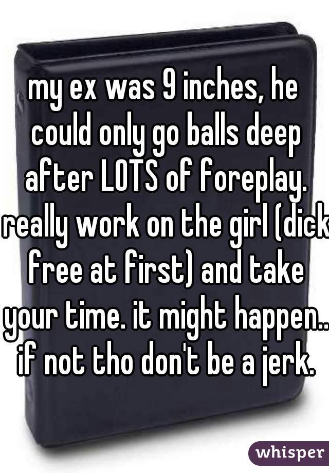 my ex was 9 inches, he could only go balls deep after LOTS of foreplay. really work on the girl (dick free at first) and take your time. it might happen.. if not tho don't be a jerk.