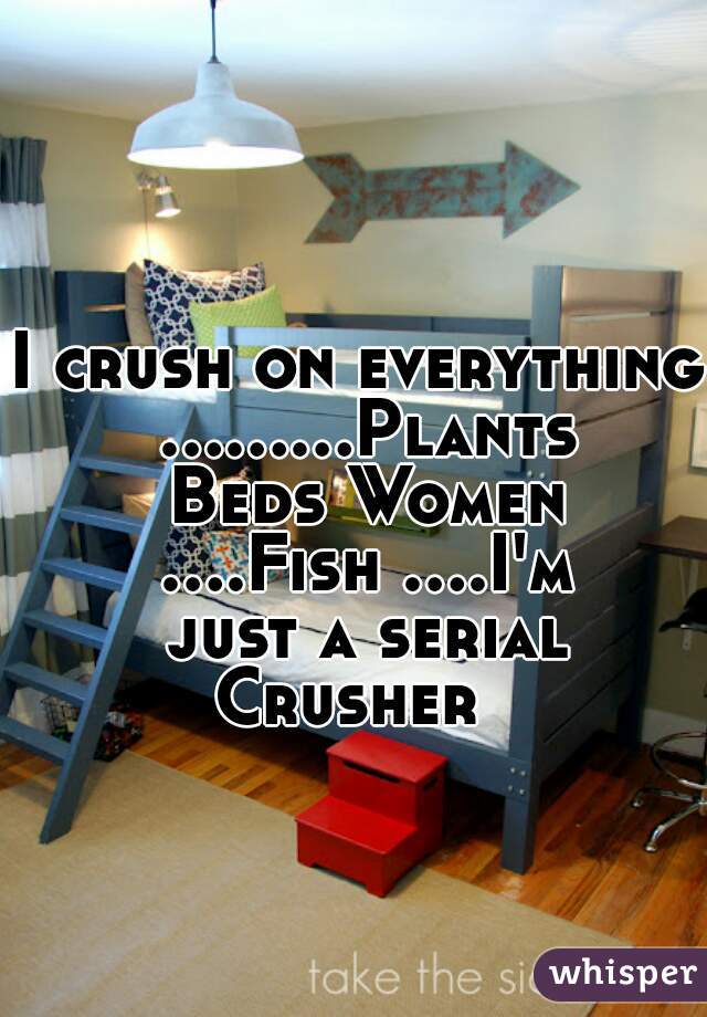 I crush on everything .........Plants Beds Women ....Fish ....I'm just a serial Crusher  