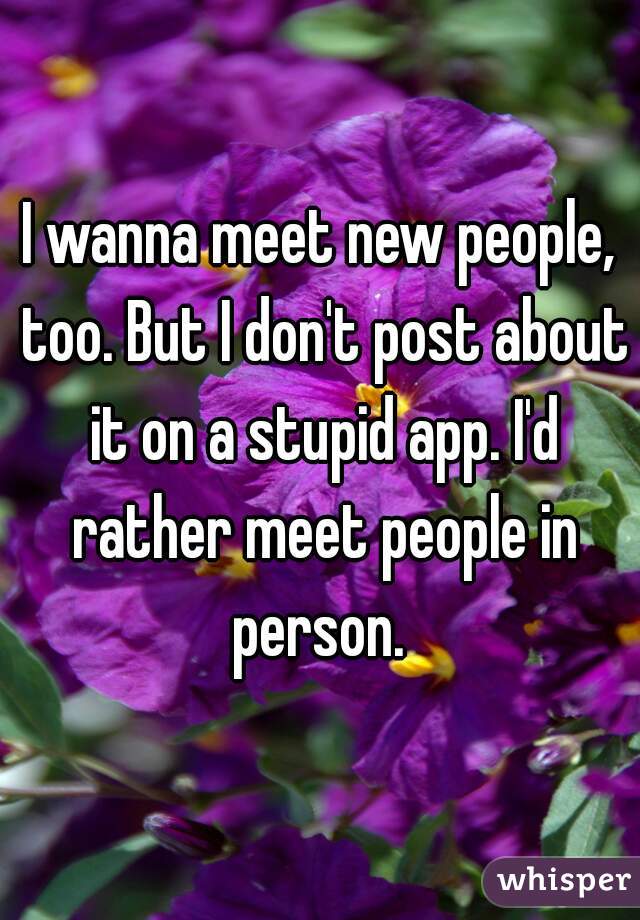 I wanna meet new people, too. But I don't post about it on a stupid app. I'd rather meet people in person. 
