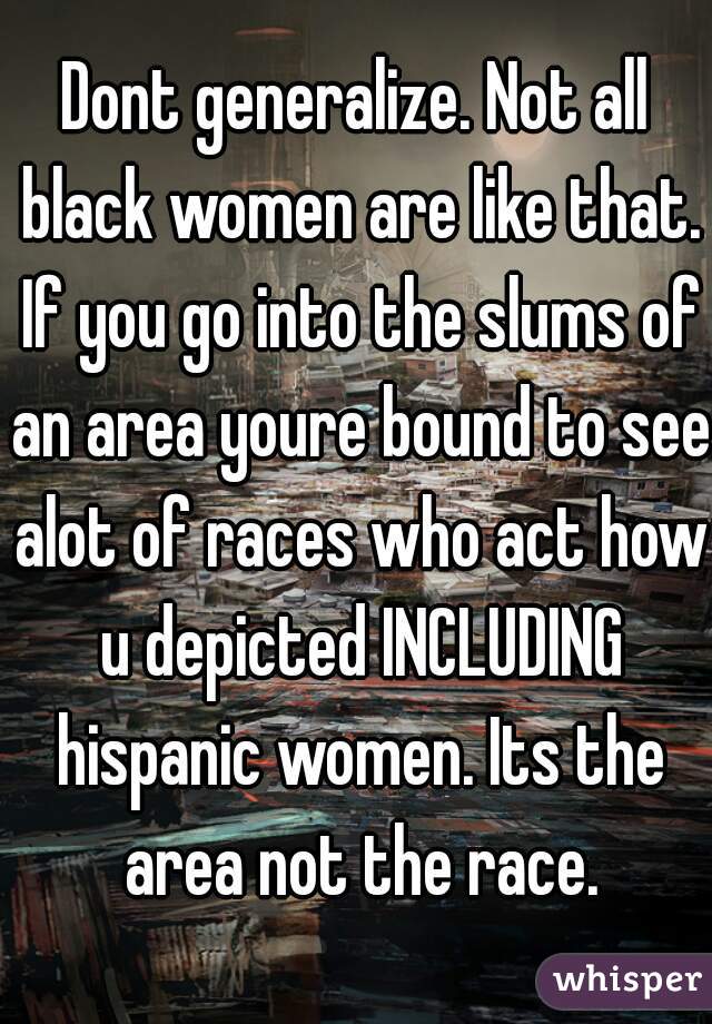 Dont generalize. Not all black women are like that. If you go into the slums of an area youre bound to see alot of races who act how u depicted INCLUDING hispanic women. Its the area not the race.