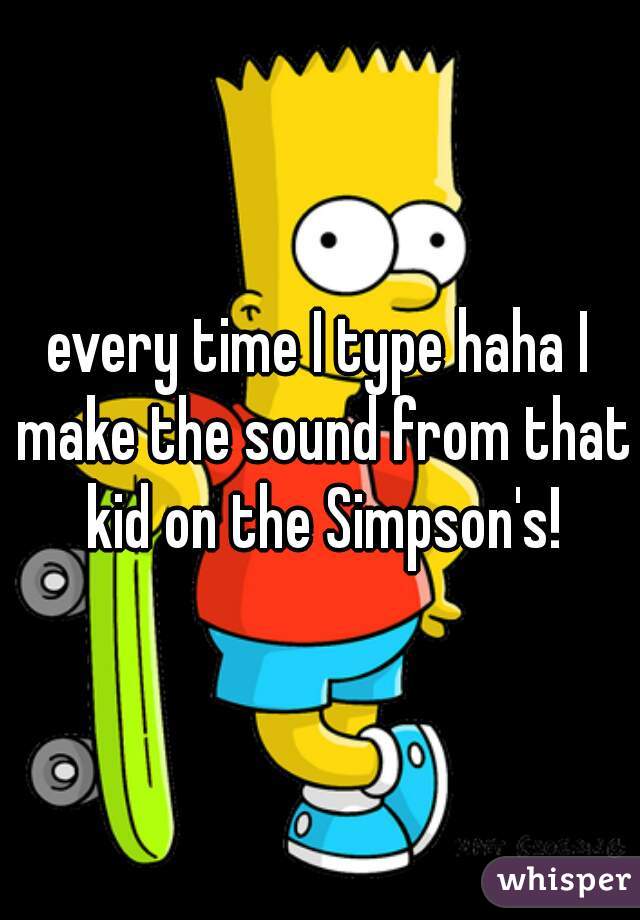 every time I type haha I make the sound from that kid on the Simpson's!
