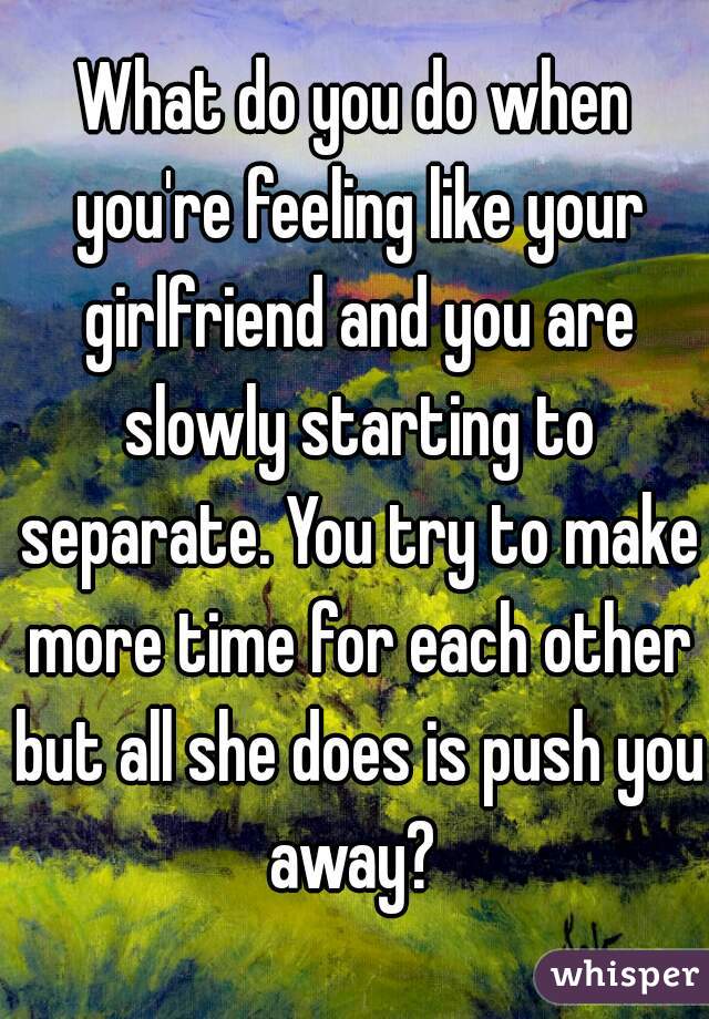 What do you do when you're feeling like your girlfriend and you are slowly starting to separate. You try to make more time for each other but all she does is push you away? 