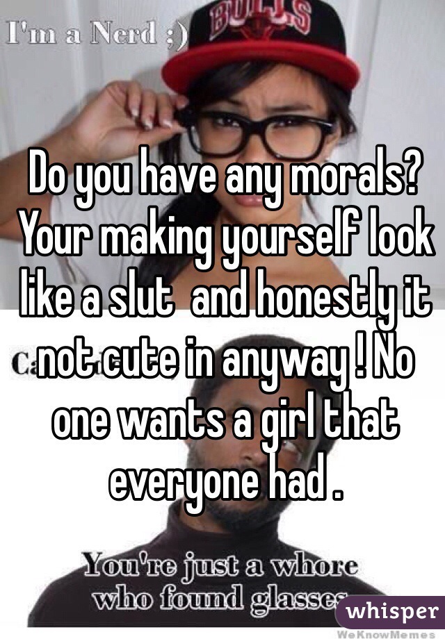 Do you have any morals? Your making yourself look like a slut  and honestly it not cute in anyway ! No one wants a girl that everyone had . 