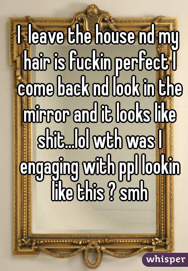 I  leave the house nd my hair is fuckin perfect I come back nd look in the mirror and it looks like shit...lol wth was I engaging with ppl lookin like this ? smh