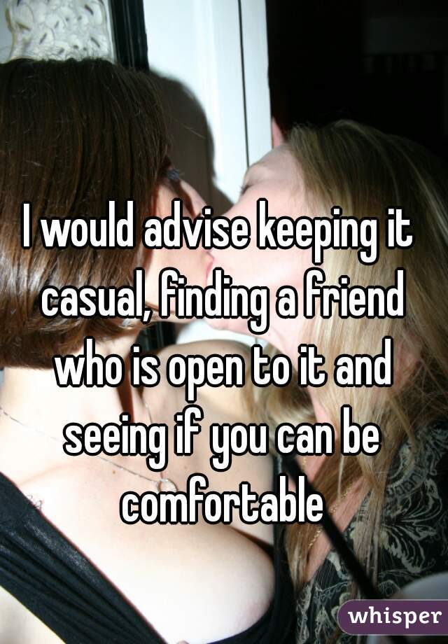I would advise keeping it casual, finding a friend who is open to it and seeing if you can be comfortable
