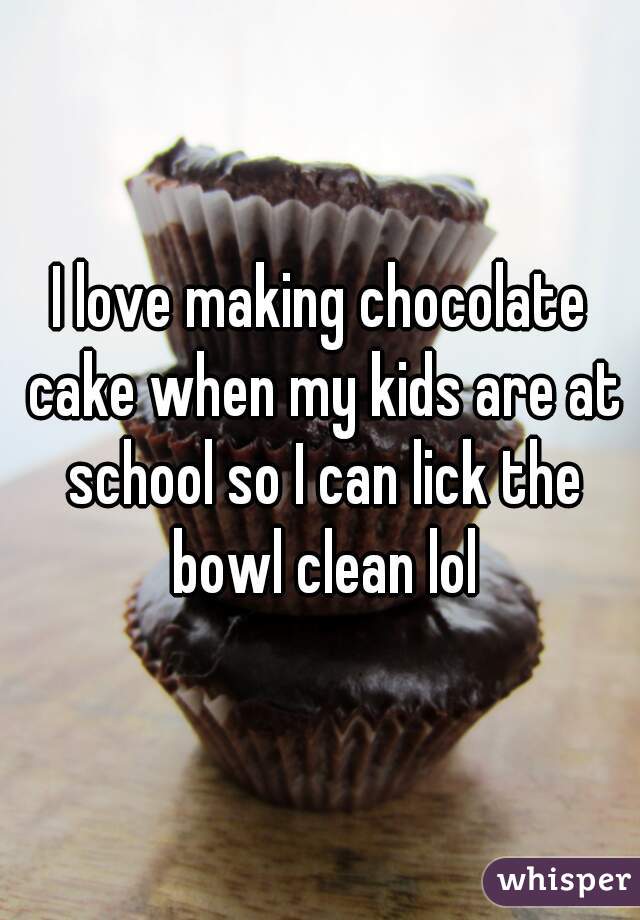 I love making chocolate cake when my kids are at school so I can lick the bowl clean lol
