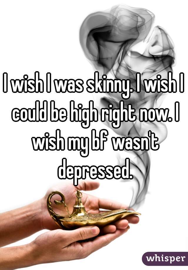 I wish I was skinny. I wish I could be high right now. I wish my bf wasn't depressed.