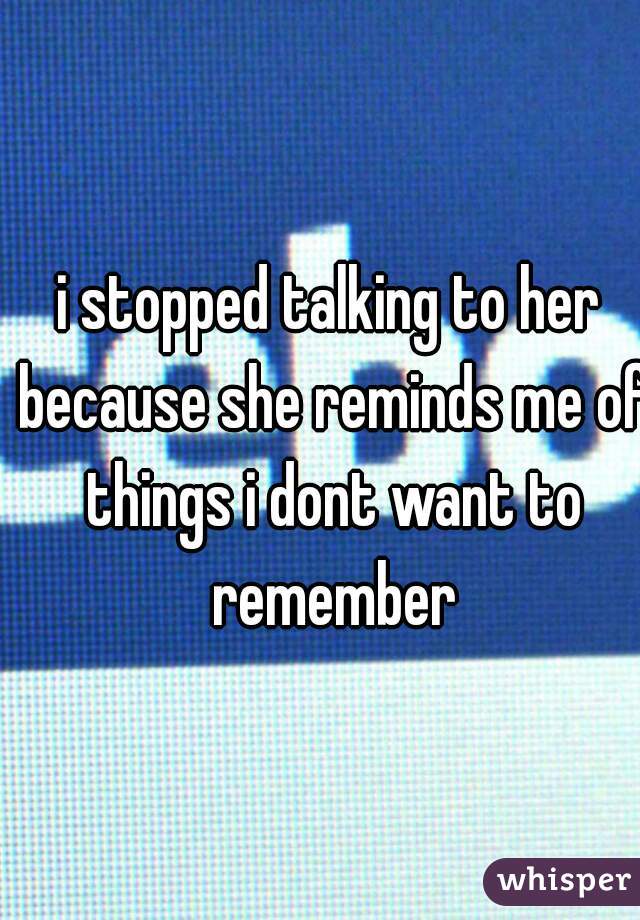 i stopped talking to her because she reminds me of things i dont want to remember