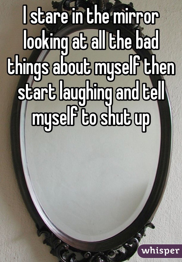 I stare in the mirror looking at all the bad things about myself then start laughing and tell myself to shut up