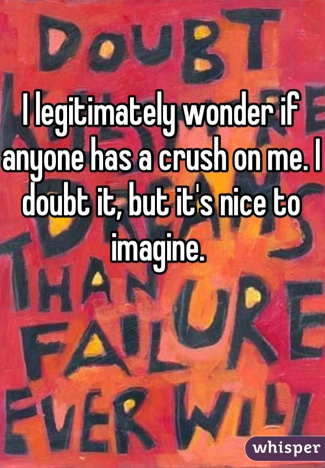 I legitimately wonder if anyone has a crush on me. I doubt it, but it's nice to imagine. 