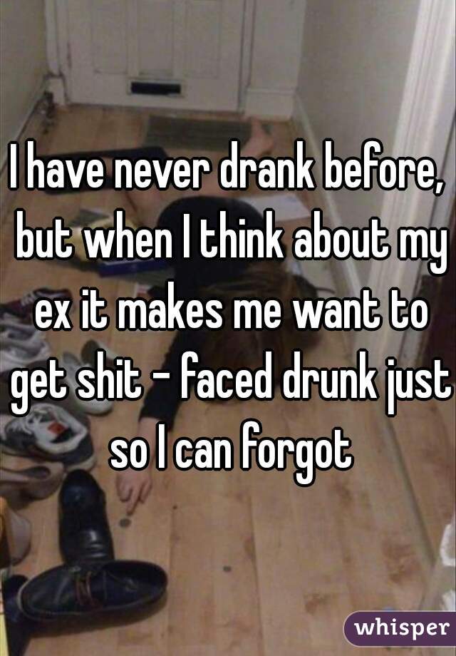 I have never drank before, but when I think about my ex it makes me want to get shit - faced drunk just so I can forgot