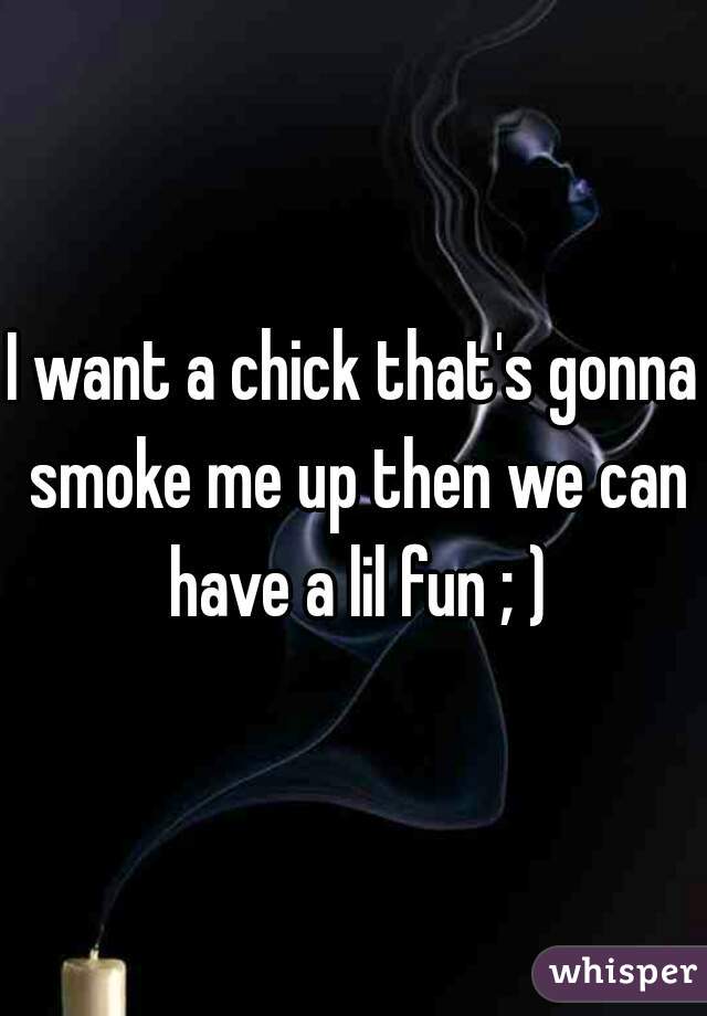 I want a chick that's gonna smoke me up then we can have a lil fun ; )