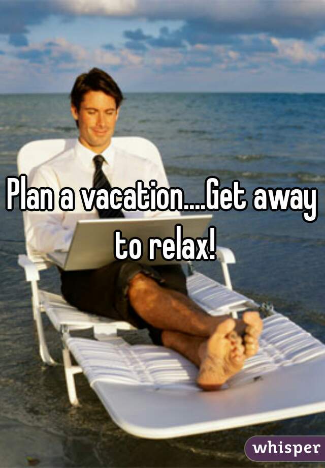 Plan a vacation....Get away to relax!