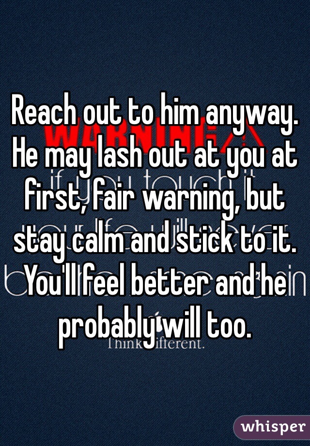 Reach out to him anyway. He may lash out at you at first, fair warning, but stay calm and stick to it. You'll feel better and he probably will too. 