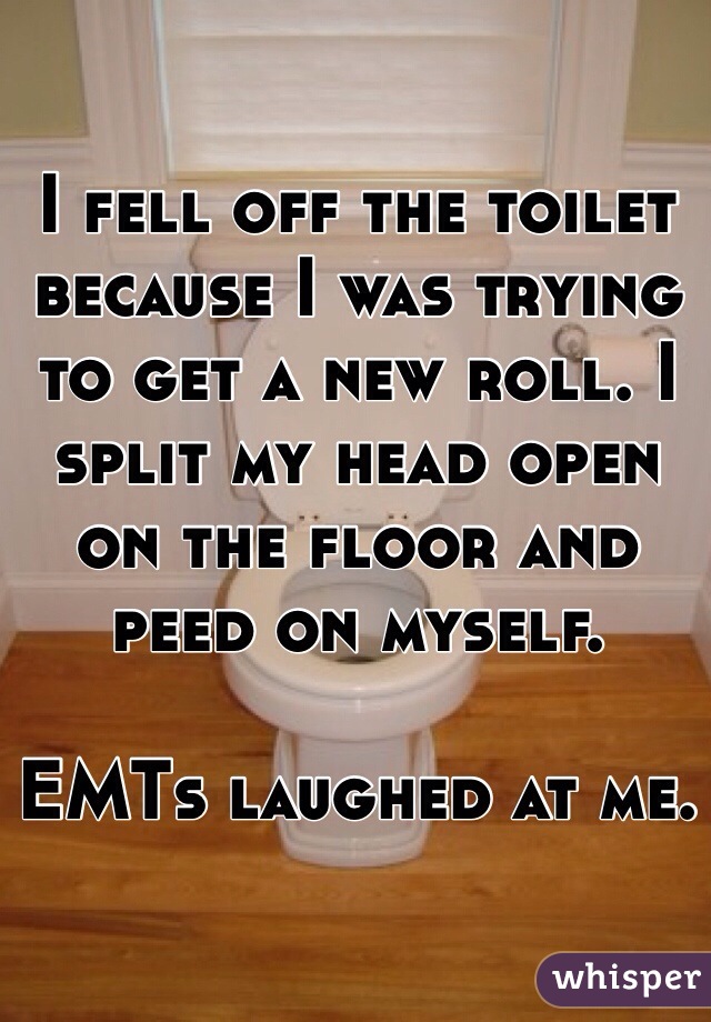 I fell off the toilet because I was trying to get a new roll. I split my head open on the floor and peed on myself. 

EMTs laughed at me. 