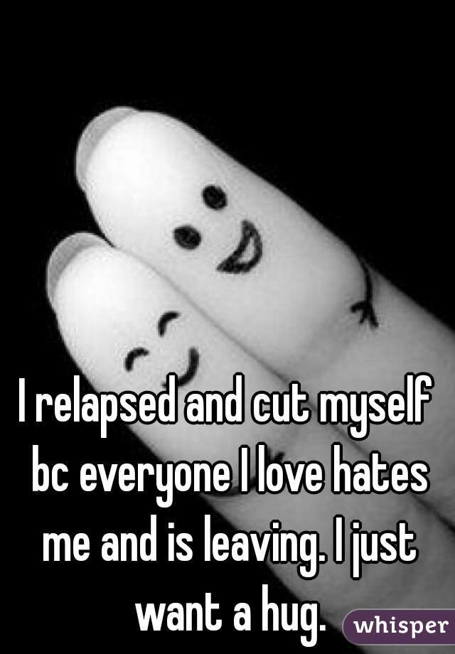 I relapsed and cut myself bc everyone I love hates me and is leaving. I just want a hug.