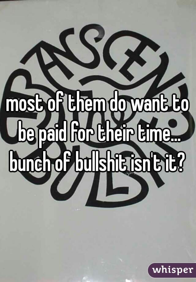 most of them do want to be paid for their time... bunch of bullshit isn't it? 