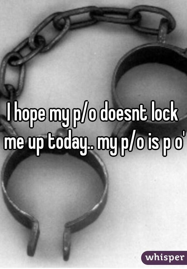 I hope my p/o doesnt lock me up today.. my p/o is p o'd