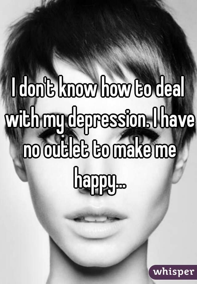 I don't know how to deal with my depression. I have no outlet to make me happy...