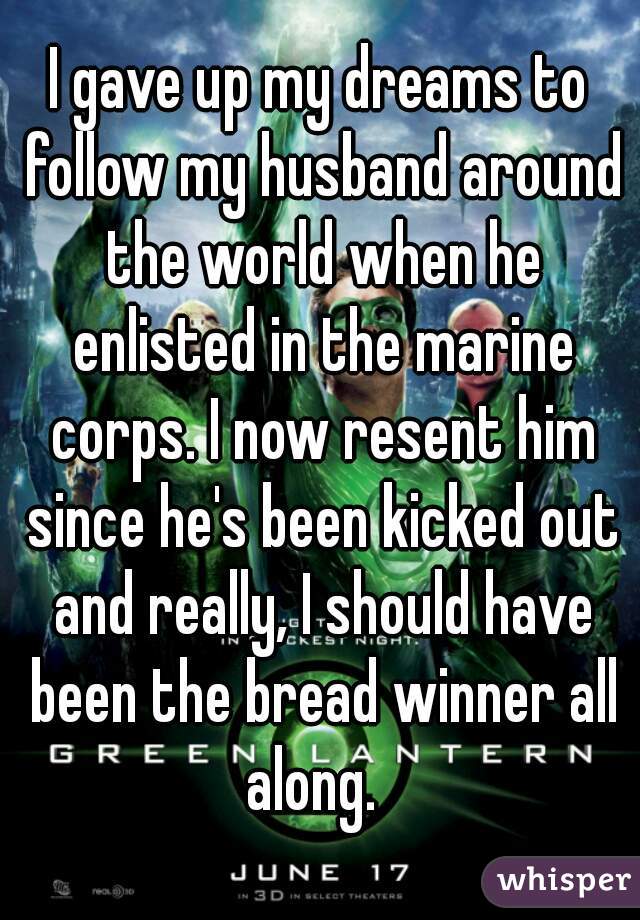 I gave up my dreams to follow my husband around the world when he enlisted in the marine corps. I now resent him since he's been kicked out and really, I should have been the bread winner all along.  