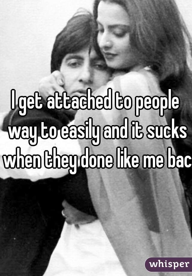 I get attached to people way to easily and it sucks when they done like me back