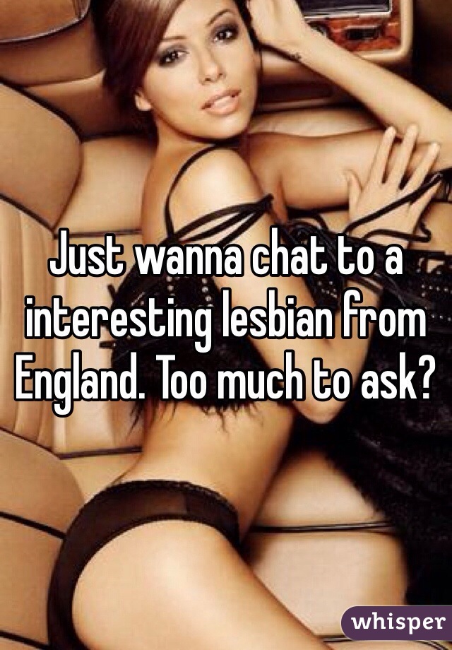 Just wanna chat to a interesting lesbian from England. Too much to ask? 