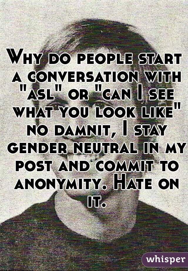 Why do people start a conversation with "asl" or "can I see what you look like" no damnit, I stay gender neutral in my post and commit to anonymity. Hate on it.