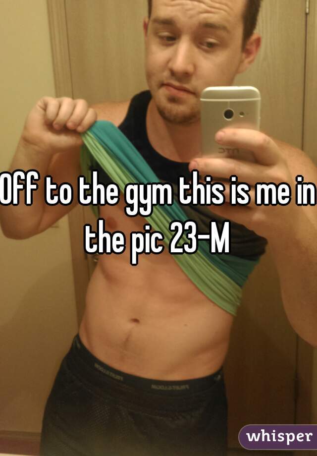 Off to the gym this is me in the pic 23-M 